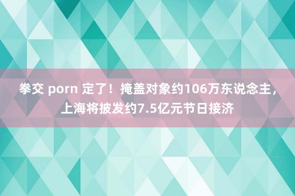 拳交 porn 定了！掩盖对象约106万东说念主，上海将披发约7.5亿元节日接济