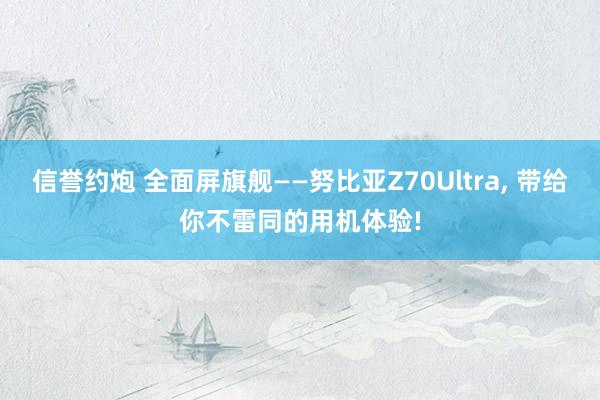 信誉约炮 全面屏旗舰——努比亚Z70Ultra， 带给你不雷同的用机体验!