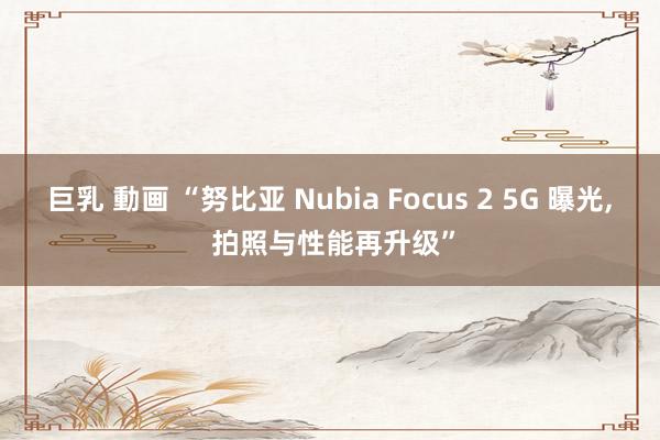 巨乳 動画 “努比亚 Nubia Focus 2 5G 曝光, 拍照与性能再升级”