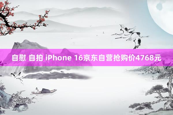 自慰 自拍 iPhone 16京东自营抢购价4768元