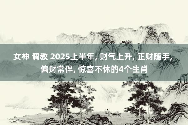 女神 调教 2025上半年, 财气上升, 正财随手, 偏财常伴, 惊喜不休的4个生肖