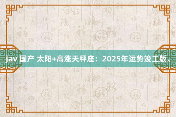 jav 国产 太阳+高涨天秤座：2025年运势竣工版。