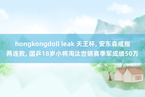 hongkongdoll leak 天王杯， 安东森戒指两连败， 国乒18岁小将淘汰世锦赛季军成绩50万