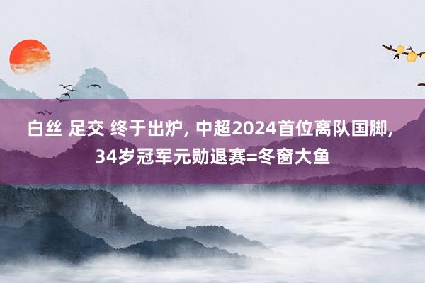 白丝 足交 终于出炉， 中超2024首位离队国脚， 34岁冠军元勋退赛=冬窗大鱼