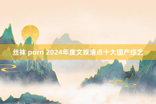 丝袜 porn 2024年度文娱清点十大国产综艺