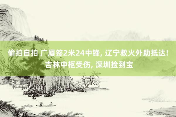 偷拍自拍 广厦签2米24中锋, 辽宁救火外助抵达! 吉林中枢受伤, 深圳捡到宝