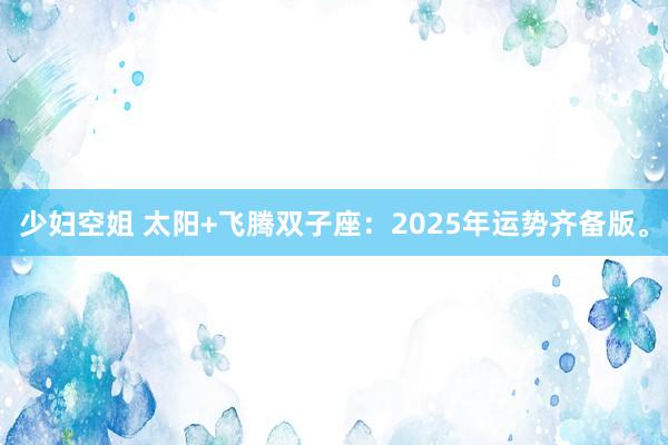 少妇空姐 太阳+飞腾双子座：2025年运势齐备版。