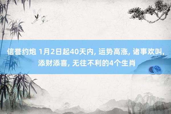 信誉约炮 1月2日起40天内， 运势高涨， 诸事欢叫， 添财添喜， 无往不利的4个生肖