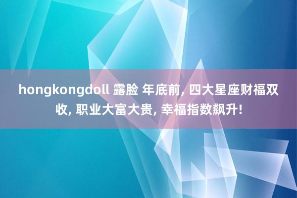 hongkongdoll 露脸 年底前， 四大星座财福双收， 职业大富大贵， 幸福指数飙升!