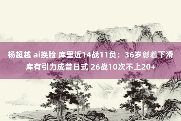 杨超越 ai换脸 库里近14战11负：36岁彰着下滑库有引力成昔日式 26战10次不上20+