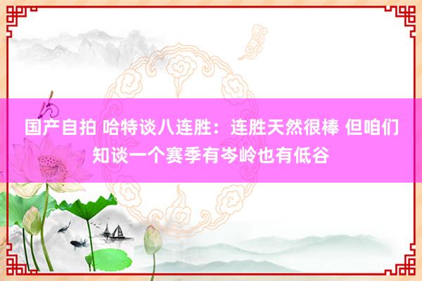 国产自拍 哈特谈八连胜：连胜天然很棒 但咱们知谈一个赛季有岑岭也有低谷