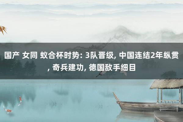 国产 女同 蚁合杯时势: 3队晋级， 中国连结2年纵贯， 奇兵建功， 德国敌手细目