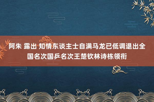 阿朱 露出 知情东谈主士自满马龙已低调退出全国名次国乒名次王楚钦林诗栋领衔