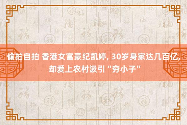 偷拍自拍 香港女富豪纪凯婷， 30岁身家达几百亿， 却爱上农村汲引“穷小子”