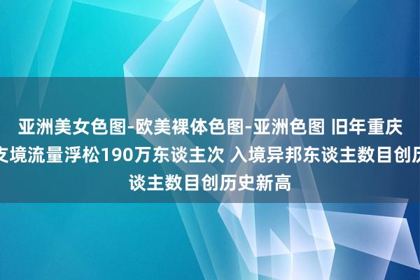 亚洲美女色图-欧美裸体色图-亚洲色图 旧年重庆港口收支境流量浮松190万东谈主次 入境异邦东谈主数目创历史新高