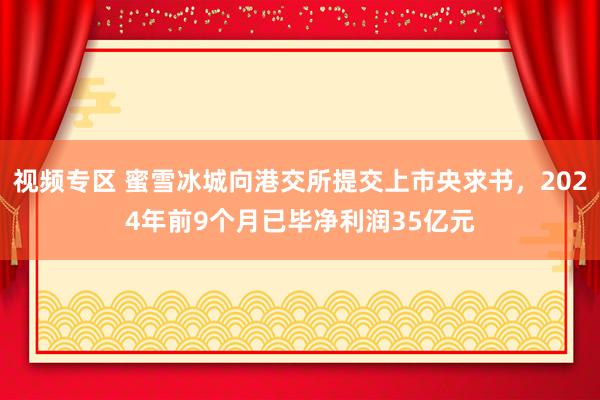 视频专区 蜜雪冰城向港交所提交上市央求书，2024年前9个月已毕净利润35亿元