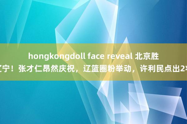 hongkongdoll face reveal 北京胜辽宁！张才仁昂然庆祝，辽篮圈粉举动，许利民点出2将