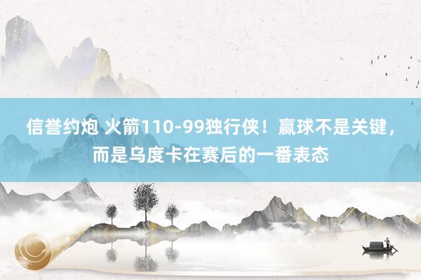 信誉约炮 火箭110-99独行侠！赢球不是关键，而是乌度卡在赛后的一番表态