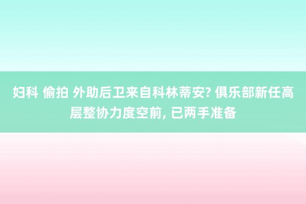 妇科 偷拍 外助后卫来自科林蒂安? 俱乐部新任高层整协力度空前， 已两手准备