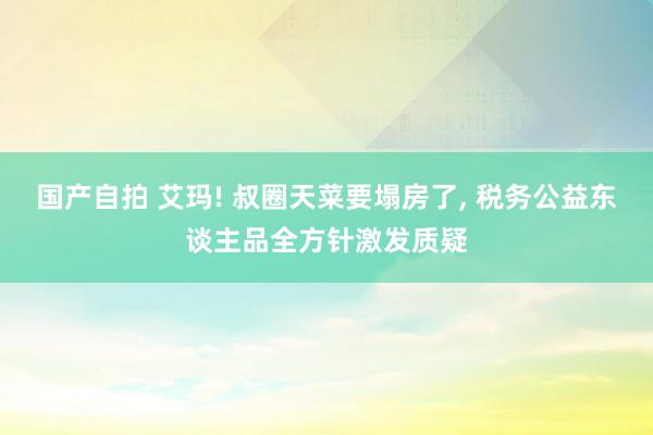 国产自拍 艾玛! 叔圈天菜要塌房了， 税务公益东谈主品全方针激发质疑