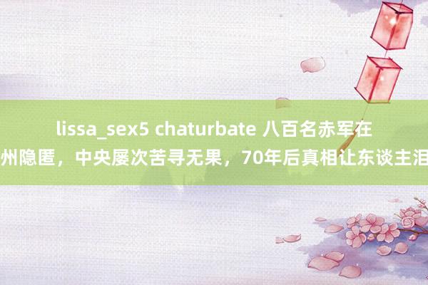 lissa_sex5 chaturbate 八百名赤军在贵州隐匿，中央屡次苦寻无果，70年后真相让东谈主泪目