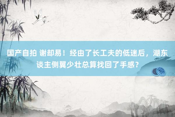 国产自拍 谢却易！经由了长工夫的低迷后，湖东谈主侧翼少壮总算找回了手感？