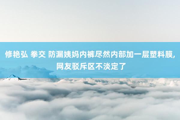 修艳弘 拳交 防漏姨妈内裤尽然内部加一层塑料膜, 网友驳斥区不淡定了