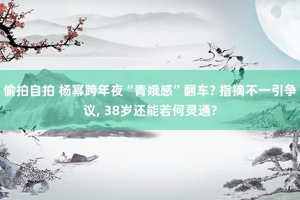 偷拍自拍 杨幂跨年夜“青娥感”翻车? 指摘不一引争议, 38岁还能若何灵通?