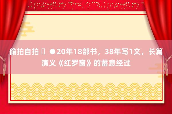 偷拍自拍 ​●20年18部书，38年写1文，长篇演义《红罗窗》的蓄意经过