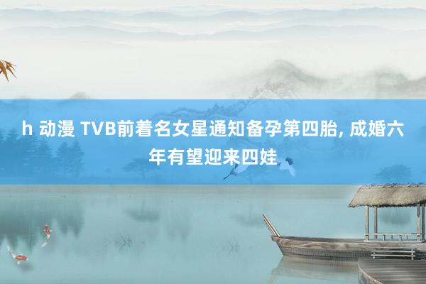 h 动漫 TVB前着名女星通知备孕第四胎， 成婚六年有望迎来四娃