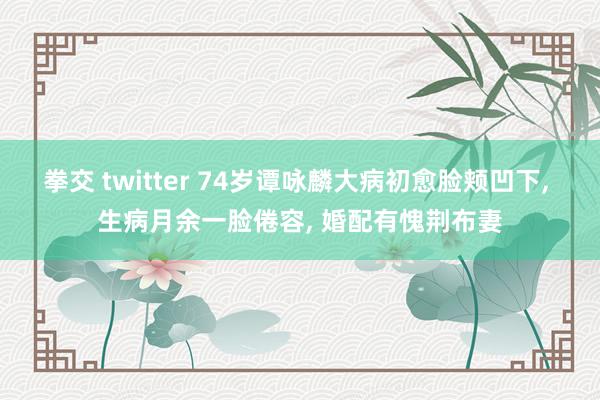 拳交 twitter 74岁谭咏麟大病初愈脸颊凹下， 生病月余一脸倦容， 婚配有愧荆布妻