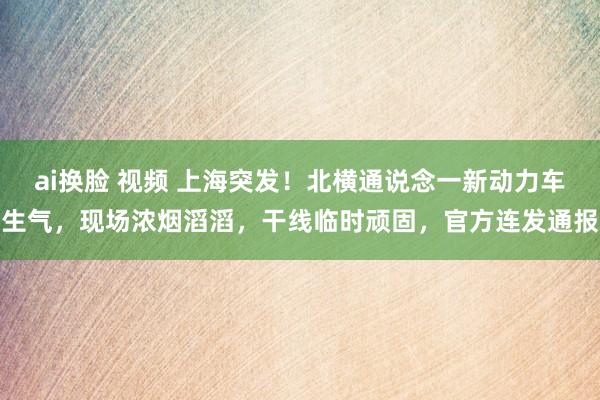 ai换脸 视频 上海突发！北横通说念一新动力车生气，现场浓烟滔滔，干线临时顽固，官方连发通报