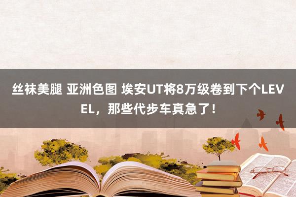 丝袜美腿 亚洲色图 埃安UT将8万级卷到下个LEVEL，那些代步车真急了！