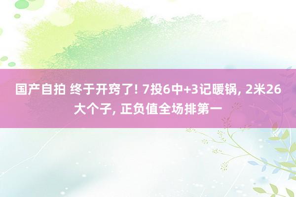 国产自拍 终于开窍了! 7投6中+3记暖锅， 2米26大个子， 正负值全场排第一