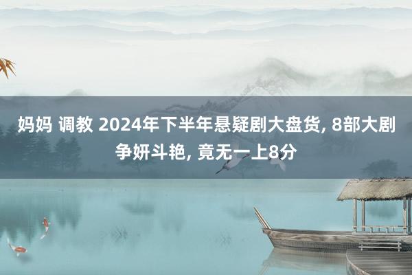 妈妈 调教 2024年下半年悬疑剧大盘货， 8部大剧争妍斗艳， 竟无一上8分