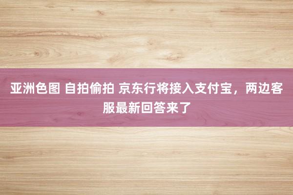 亚洲色图 自拍偷拍 京东行将接入支付宝，两边客服最新回答来了