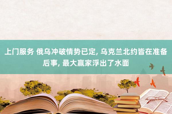 上门服务 俄乌冲破情势已定， 乌克兰北约皆在准备后事， 最大赢家浮出了水面