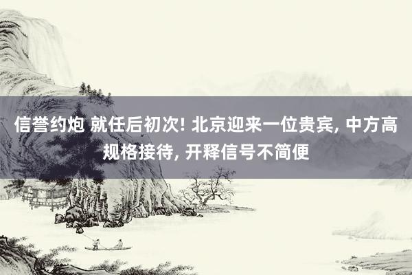 信誉约炮 就任后初次! 北京迎来一位贵宾， 中方高规格接待， 开释信号不简便