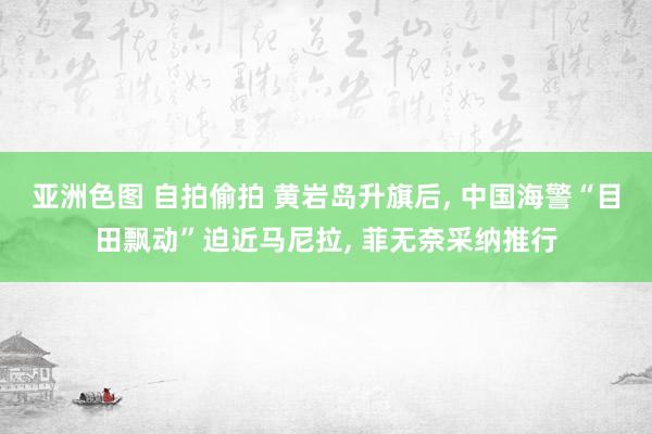 亚洲色图 自拍偷拍 黄岩岛升旗后， 中国海警“目田飘动”迫近马尼拉， 菲无奈采纳推行