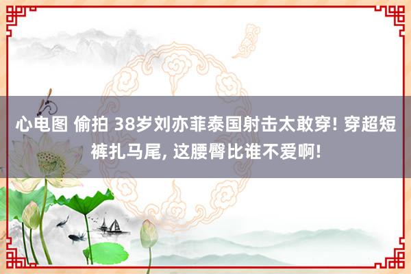 心电图 偷拍 38岁刘亦菲泰国射击太敢穿! 穿超短裤扎马尾， 这腰臀比谁不爱啊!