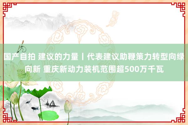 国产自拍 建议的力量丨代表建议助鞭策力转型向绿向新 重庆新动力装机范围超500万千瓦