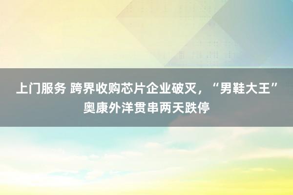 上门服务 跨界收购芯片企业破灭，“男鞋大王”奥康外洋贯串两天跌停