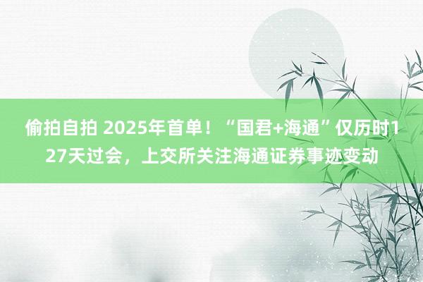 偷拍自拍 2025年首单！“国君+海通”仅历时127天过会，上交所关注海通证券事迹变动