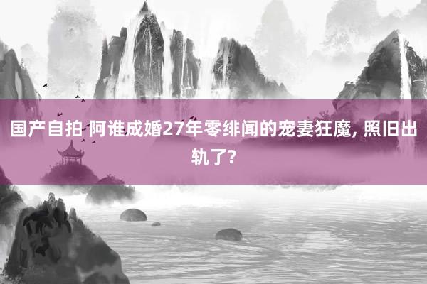 国产自拍 阿谁成婚27年零绯闻的宠妻狂魔， 照旧出轨了?