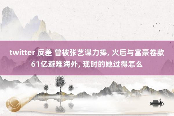 twitter 反差 曾被张艺谋力捧， 火后与富豪卷款61亿避难海外， 现时的她过得怎么