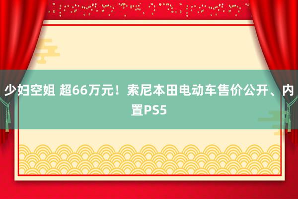 少妇空姐 超66万元！索尼本田电动车售价公开、内置PS5