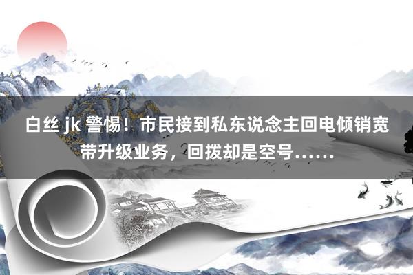 白丝 jk 警惕！市民接到私东说念主回电倾销宽带升级业务，回拨却是空号……