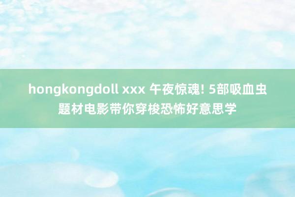 hongkongdoll xxx 午夜惊魂! 5部吸血虫题材电影带你穿梭恐怖好意思学