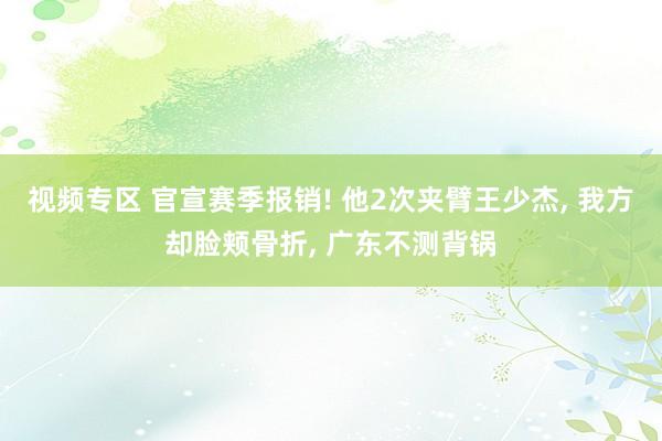 视频专区 官宣赛季报销! 他2次夹臂王少杰， 我方却脸颊骨折， 广东不测背锅