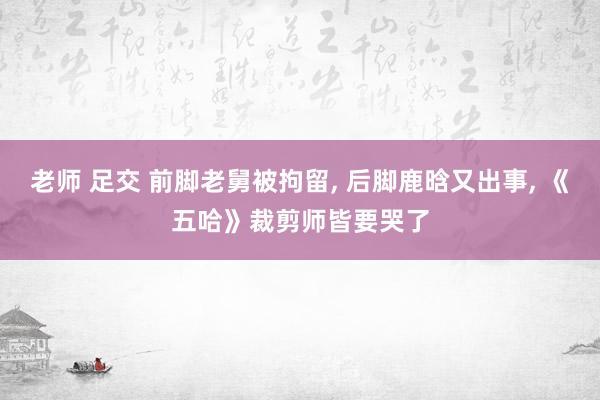 老师 足交 前脚老舅被拘留， 后脚鹿晗又出事， 《五哈》裁剪师皆要哭了